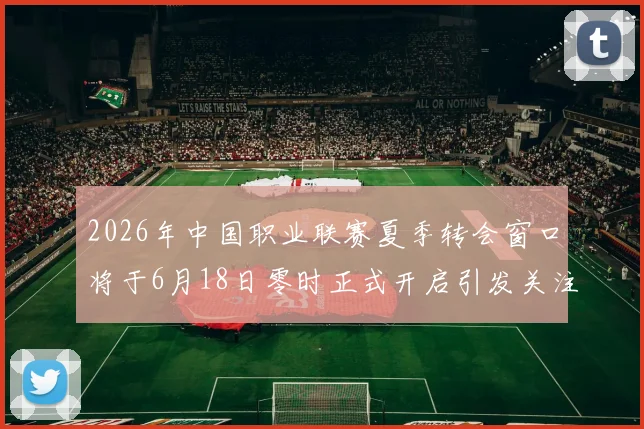 2026年中国职业联赛夏季转会窗口将于6月18日零时正式开启引发关注