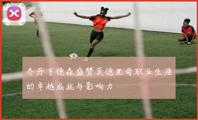 乔丹亨德森盛赞莫德里奇职业生涯的卓越成就与影响力