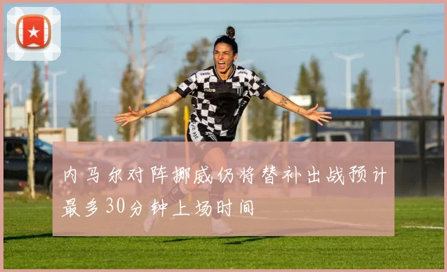 内马尔对阵挪威仍将替补出战预计最多30分钟上场时间