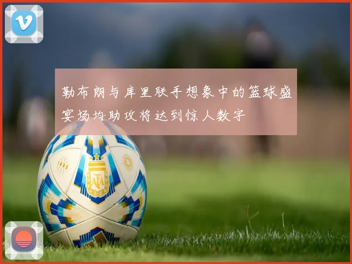 勒布朗与库里联手想象中的篮球盛宴场均助攻将达到惊人数字