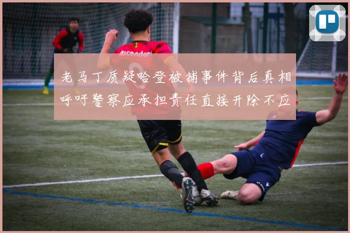 老马丁质疑哈登被捕事件背后真相呼吁警察应承担责任直接开除不应出风头