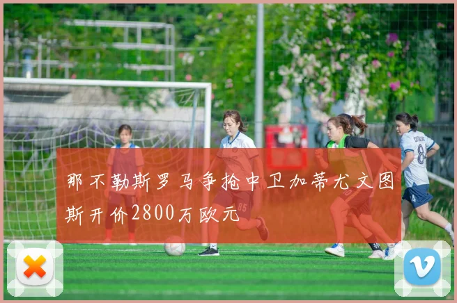 那不勒斯罗马争抢中卫加蒂尤文图斯开价2800万欧元