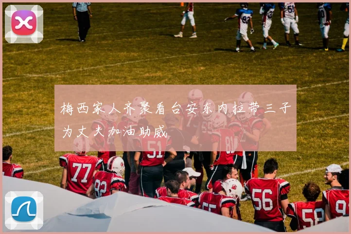梅西家人齐聚看台安东内拉带三子为丈夫加油助威