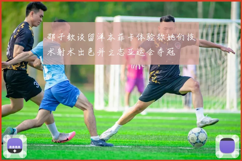 邵子钦谈留洋本菲卡体验称她们技术射术出色并立志亚运会夺冠